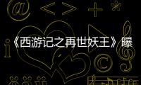 《西游記之再世妖王》曝王炸配音陣容 邊江張磊兩代大圣首“同框”