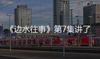《邊水往事》第7集講了什么《邊水往事》第7集劇情介紹