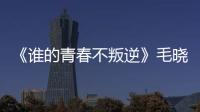 《誰的青春不叛逆》毛曉彤不畏挑戰詮釋“敢為女性”