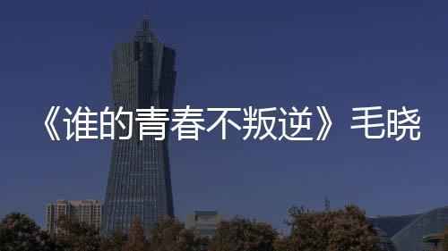 《誰的青春不叛逆》毛曉彤不畏挑戰詮釋“敢為女性”