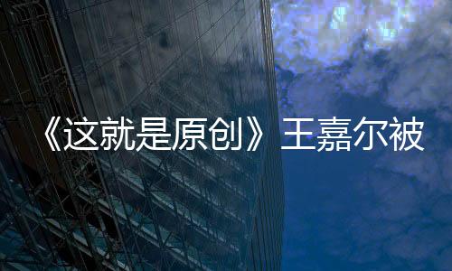 《這就是原創(chuàng)》王嘉爾被壓制 獨特創(chuàng)兒感動陳粒