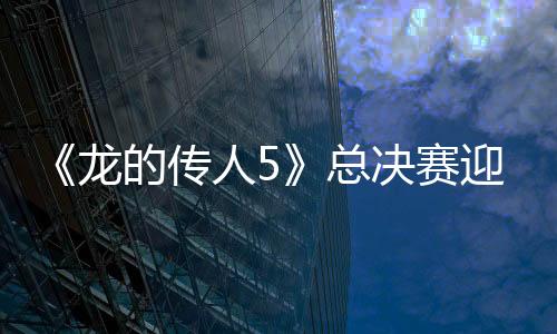 《龍的傳人5》總決賽迎超刺激“生死戰(zhàn)” 誰是最終“百星少年”？