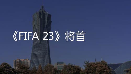 《FIFA 23》將首次支持跨平臺 EA計劃擴大女足聯賽授權