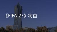 《FIFA 23》將首次支持跨平臺 EA計劃擴大女足聯賽授權