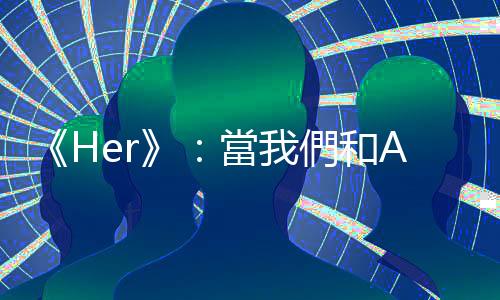 《Her》：當我們和AI談論愛情時，在談論什麼？