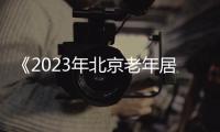 《2023年北京老年居住需求洞察報(bào)告》發(fā)布:積極老齡化 探索適老新居住
