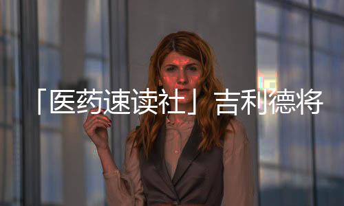 「醫藥速讀社」吉利德將裁員114人 君實生物注射用JS107獲批臨床