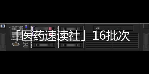 「醫(yī)藥速讀社」16批次藥品不合格 勤浩醫(yī)藥獲在中國首個IND批件