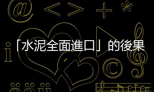 「水泥全面進口」的後果，可能是工程執行者坐牢風險變高？