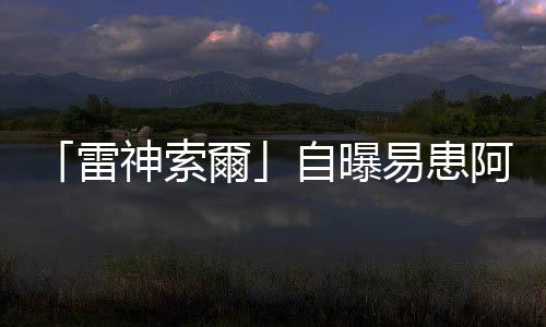 「雷神索爾」自曝易患阿爾茨海默癥　稱正放慢節(jié)奏但不會退休