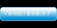 Ⅴ類電能計(jì)量裝置(關(guān)于Ⅴ類電能計(jì)量裝置簡述)