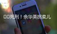 ??死刑！余華英拐賣兒童案重審二審宣判