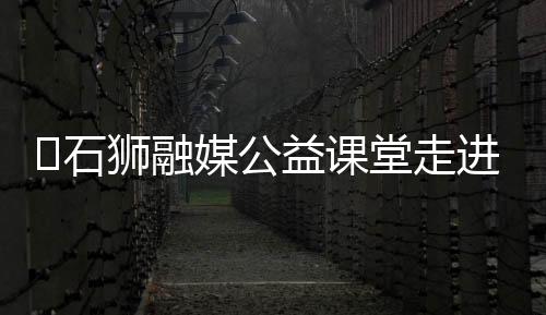 ?石獅融媒公益課堂走進(jìn)新湖中心小學(xué)