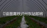 ?渝昆高鐵瀘州東站即將封頂！