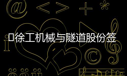 ?徐工機械與隧道股份簽署戰略合作協議，共拓全球基建新版圖！