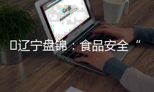 ?遼寧盤錦：食品安全“六大體系”顯成效
