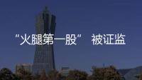 “火腿第一股” 被證監會立案調查，近5萬戶股東懵了