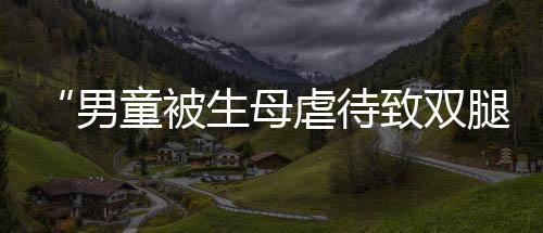“男童被生母虐待致雙腿截肢案”一審宣判！生母說她后悔了