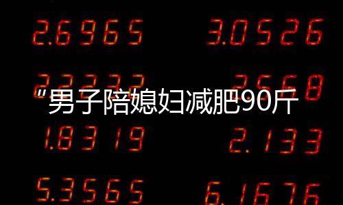 “男子陪媳婦減肥90斤”當事人回應質疑：直播帶貨正常合法