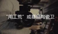 “用工荒”或蔓延陶瓷衛浴行業