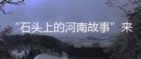 “石頭上的河南故事”來了