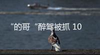 “的哥“醉駕被抓 10年不能開車 終身禁開營運車輛