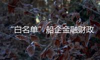 “白名單”船企金融財政政策將出臺