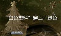 “白色塑料”穿上“綠色外衣”