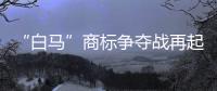 “白馬”商標爭奪戰再起硝煙