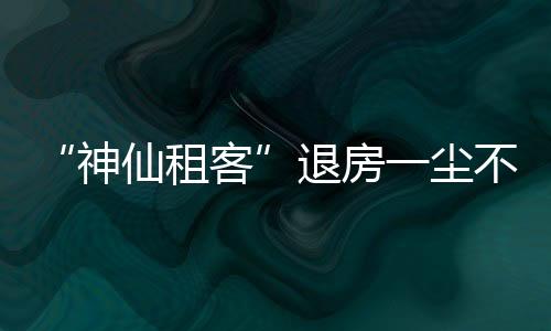 “神仙租客”退房一塵不染 世上的美好之人總會相遇