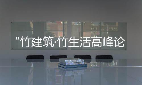 “竹建筑·竹生活高峰論壇”將于無錫大劇院隆重召開（組圖）