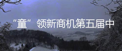 “童”領新商機第五屆中國童裝產業博覽會高能“劇透”