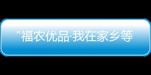 “福農優品·我在家鄉等你來”走進仙游 游“仙水”品香柚