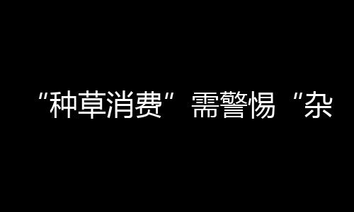 “種草消費”需警惕“雜草” 虛假種草涉嫌虛假宣傳