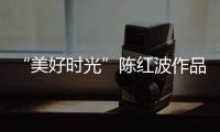 “美好時(shí)光”陳紅波作品展(關(guān)于“美好時(shí)光”陳紅波作品展簡(jiǎn)述)
