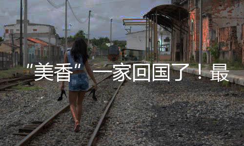 “美香”一家回國(guó)了！最新視頻→