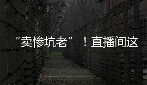 “賣慘坑老”！直播間這些苦情戲，別信