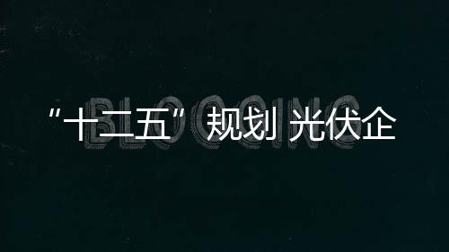 “十二五”規劃 光伏企業沐浴其中,行業資訊