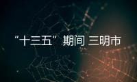 “十三五”期間 三明市重點建設36個節能和循環經濟重點項目