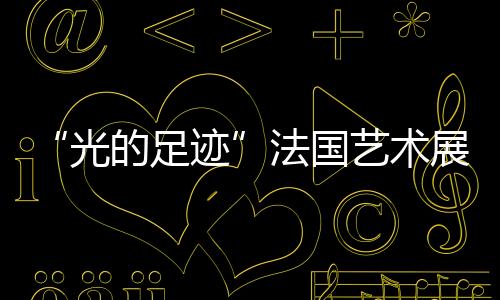 “光的足跡”法國藝術展(關于“光的足跡”法國藝術展簡述)