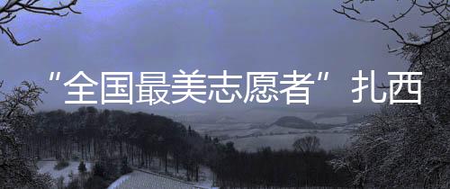 “全國最美志愿者”扎西頓珠：做貼心人 辦貼心事