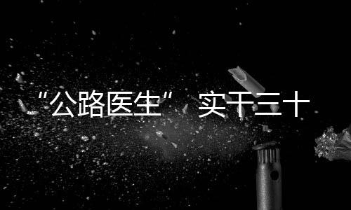 “公路醫(yī)生” 實(shí)干三十載！