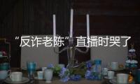 “反詐老陳”直播時哭了，自述“家不成家，事業不成事業”