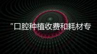“口腔種植收費(fèi)和耗材專項(xiàng)治理”征求意見(jiàn)，結(jié)果符合預(yù)期（上）