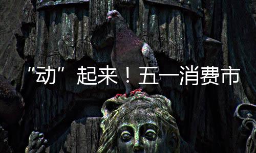 “動”起來！五一消費市場復蘇勢頭強勁