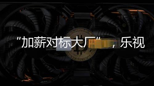 “加薪對標大廠”，樂視起死回生了？