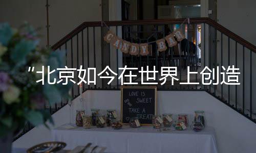 “北京如今在世界上創造了歷史”