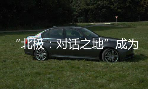 “北極：對話之地”成為北極發(fā)展的重要交流平臺