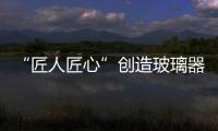 “匠人匠心”創造玻璃器皿新天地,玻璃技術