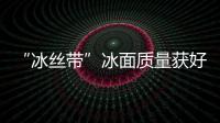 “冰絲帶”冰面質(zhì)量獲好評